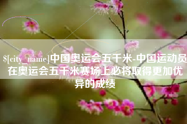 三明中国奥运会五千米-中国运动员在奥运会五千米赛场上必将取得更加优异的成绩