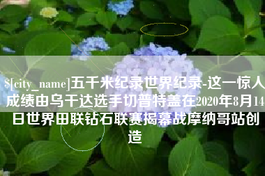 三明五千米纪录世界纪录-这一惊人成绩由乌干达选手切普特盖在2020年8月14日世界田联钻石联赛揭幕战摩纳哥站创造