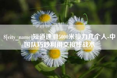 三明短道速滑5000米接力几个人-中国队巧妙利用交接棒战术