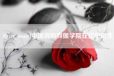 三明中国消防救援学院在辽宁招生