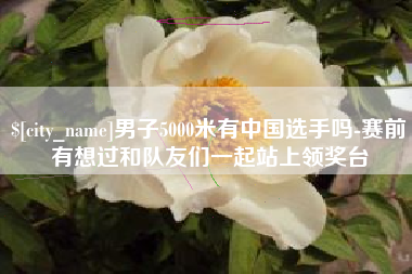 三明男子5000米有中国选手吗-赛前有想过和队友们一起站上领奖台