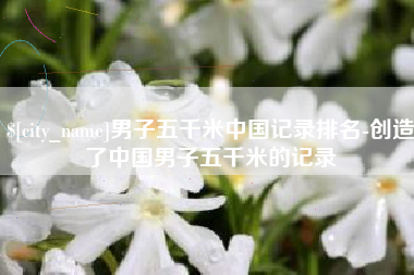 三明男子五千米中国记录排名-创造了中国男子五千米的记录
