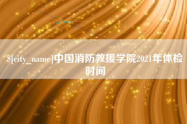 三明中国消防救援学院2021年体检时间