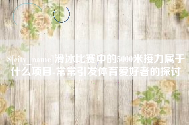 三明滑冰比赛中的5000米接力属于什么项目-常常引发体育爱好者的探讨