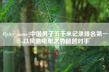 三明中国男子五千米记录排名第一-以风驰电掣之势超越对手