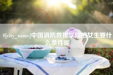 三明中国消防救援学院招女生要什么条件呢