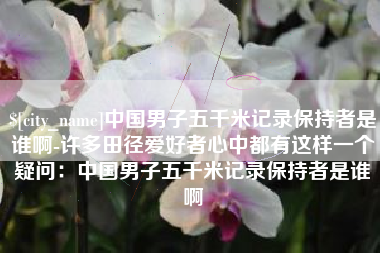 三明中国男子五千米记录保持者是谁啊-许多田径爱好者心中都有这样一个疑问：中国男子五千米记录保持者是谁啊