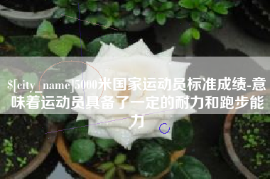 三明5000米国家运动员标准成绩-意味着运动员具备了一定的耐力和跑步能力