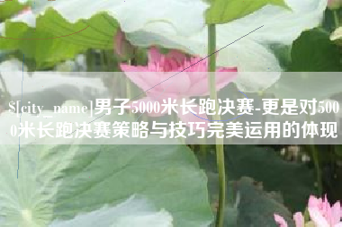 三明男子5000米长跑决赛-更是对5000米长跑决赛策略与技巧完美运用的体现