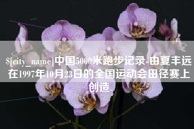 三明中国5000米跑步记录-由夏丰远在1997年10月23日的全国运动会田径赛上创造