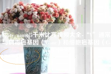 三明5千米比赛视频大全-“V”通常与病毒癌基因（V-onc）和细胞癌基因（C-onc）相关