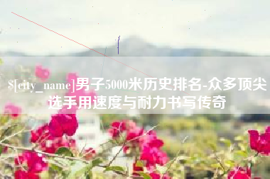 三明男子5000米历史排名-众多顶尖选手用速度与耐力书写传奇