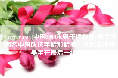 三明中国5000米男子运动员-而另外两名中国队选手哈那哈提·木哈买提和吴宇在最后一组出场