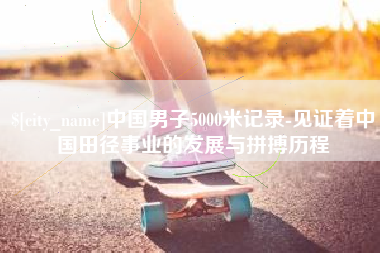 三明中国男子5000米记录-见证着中国田径事业的发展与拼搏历程