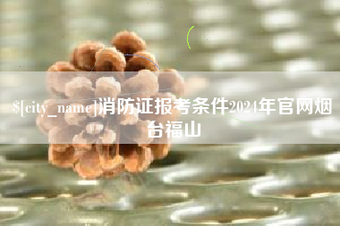 三明消防证报考条件2024年官网烟台福山