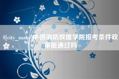 三明中国消防救援学院报考条件政审能通过吗